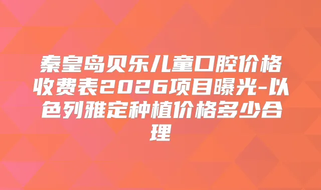 秦皇岛贝乐儿童口腔价格收费表2026项目曝光-以色列雅定种植价格多少合理