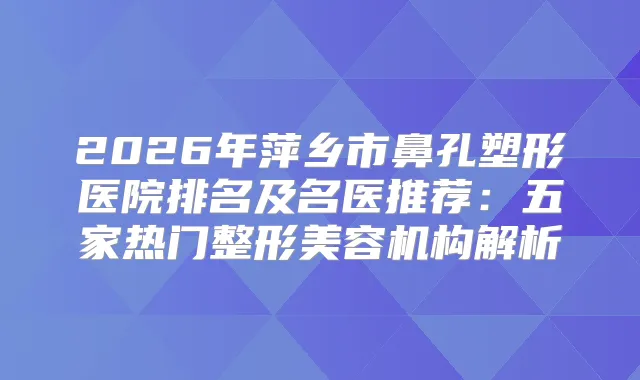 2026年萍乡市鼻孔塑形医院排名及名医推荐：五家热门整形美容机构解析