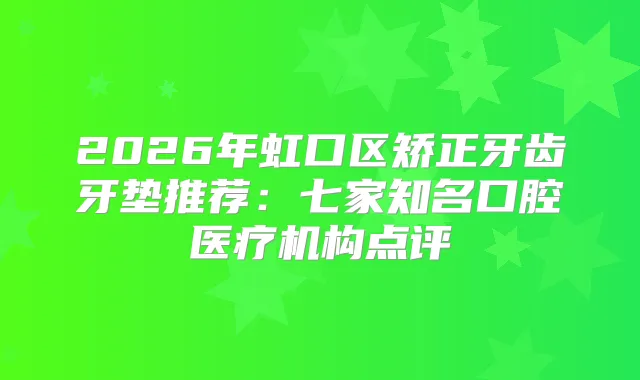 2026年虹口区矫正牙齿牙垫推荐：七家知名口腔医疗机构点评