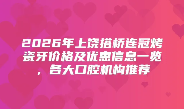 2026年上饶搭桥连冠烤瓷牙价格及优惠信息一览,各大口腔机构推荐