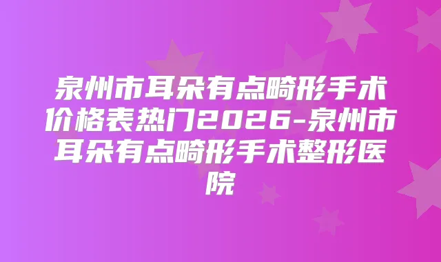 泉州市耳朵有点畸形手术价格表热门2026-泉州市耳朵有点畸形手术整形医院