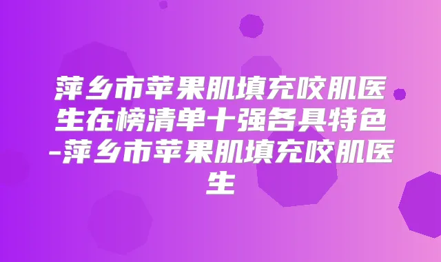 萍乡市苹果肌填充咬肌医生在榜清单十强各具特色-萍乡市苹果肌填充咬肌医生