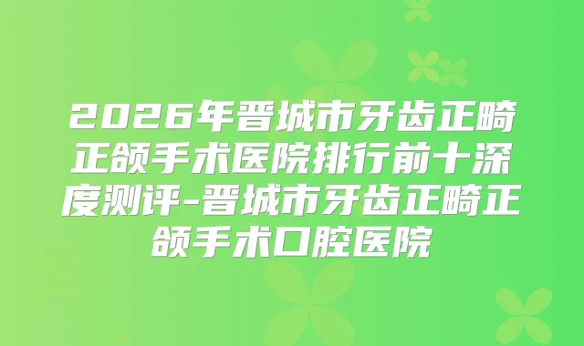 2026年晋城市牙齿正畸正颌手术医院排行前十深度测评-晋城市牙齿正畸正颌手术口腔医院