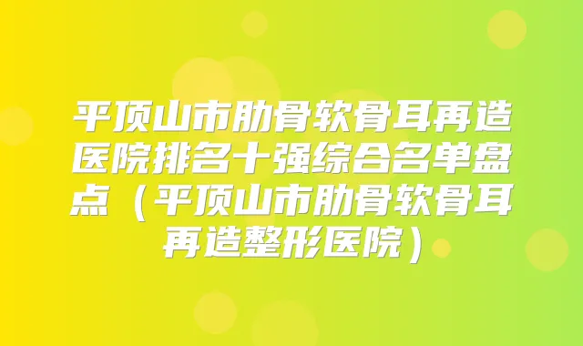 平顶山市肋骨软骨耳再造医院排名十强综合名单盘点（平顶山市肋骨软骨耳再造整形医院）