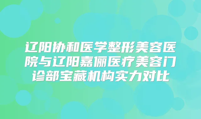 辽阳协和医学整形美容医院与辽阳嘉俪医疗美容门诊部宝藏机构实力对比