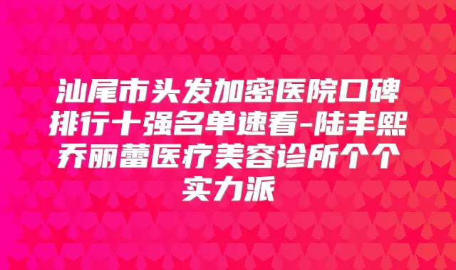 汕尾市头发加密医院口碑排行十强名单速看-陆丰熙乔丽蕾医疗美容诊所个个实力派