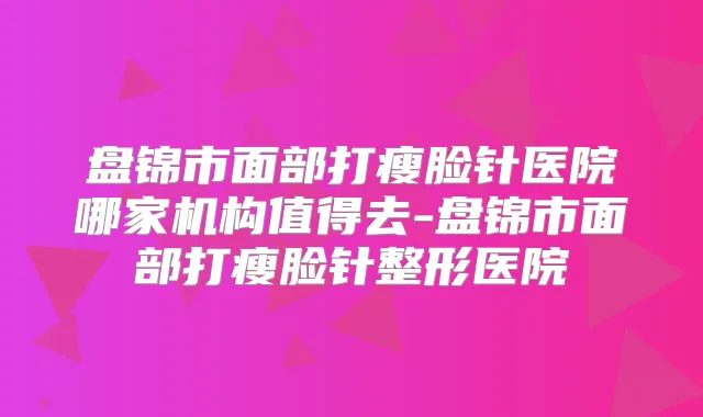 盘锦市面部打瘦脸针医院哪家机构值得去-盘锦市面部打瘦脸针整形医院