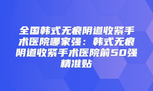 全国韩式无痕阴道收紧手术医院哪家强：韩式无痕阴道收紧手术医院前50强精准贴
