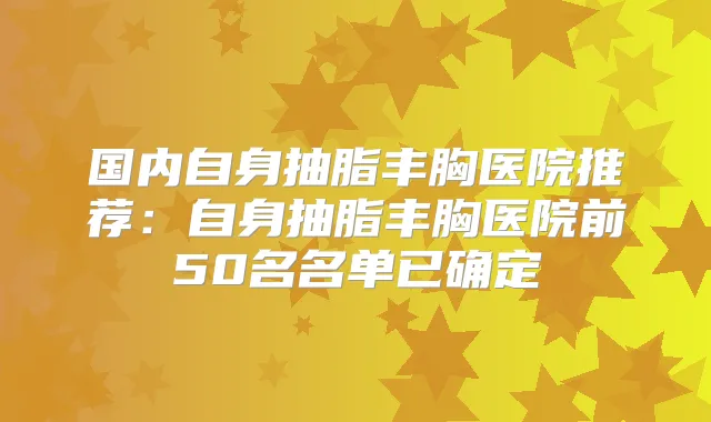 国内自身抽脂丰胸医院推荐：自身抽脂丰胸医院前50名名单已确定