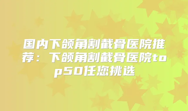 国内下颌角割截骨医院推荐:下颌角割截骨医院top50任您挑选