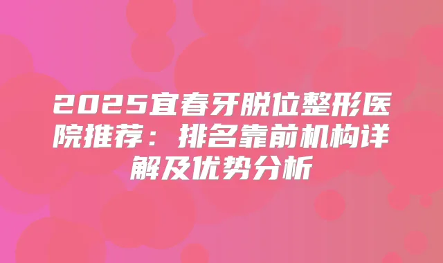 2025宜春牙脱位整形医院推荐：排名靠前机构详解及优势分析