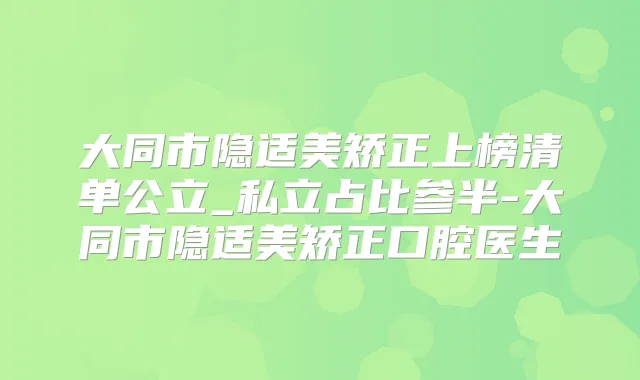 大同市隐适美矫正上榜清单公立_私立占比参半-大同市隐适美矫正口腔医生
