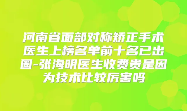 河南省面部对称矫正手术医生上榜名单前十名已出圈-张海明医生收费贵是因为技术比较厉害吗
