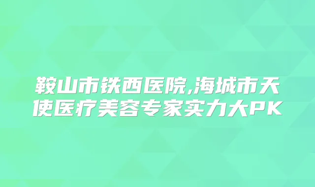 鞍山市铁西医院,海城市天使医疗美容专家实力大PK