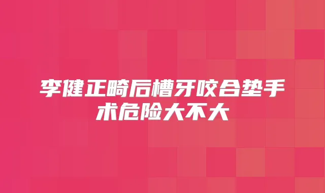 李健正畸后槽牙咬合垫手术危险大不大