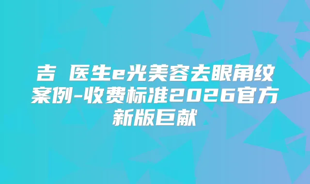 吉喆医生e光美容去眼角纹案例-收费标准2026官方新版巨献