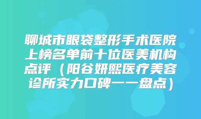 聊城市眼袋整形手术医院上榜名单前十位医美机构点评(阳谷妍熙医疗美容诊所实力口碑一一盘点)