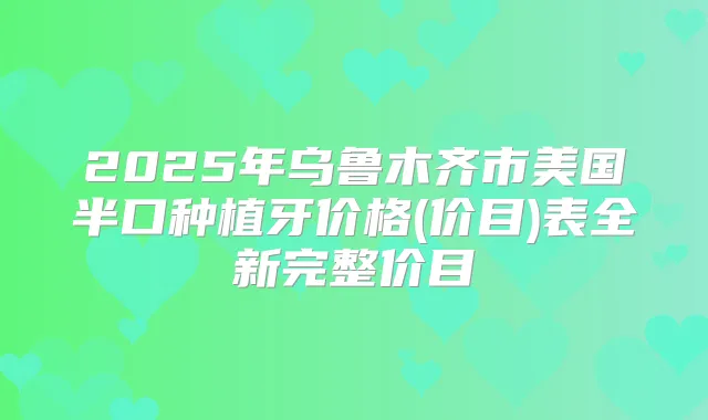 2025年乌鲁木齐市美国半口种植牙价格(价目)表全新完整价目