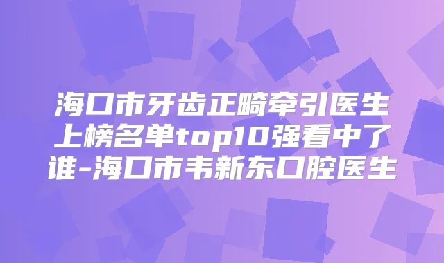 海口市牙齿正畸牵引医生上榜名单top10强看中了谁-海口市韦新东口腔医生