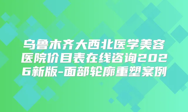 乌鲁木齐大西北医学美容医院价目表在线咨询2026新版-面部轮廓重塑案例