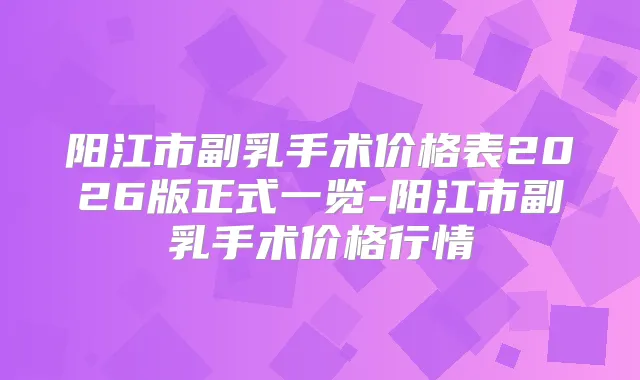 阳江市副乳手术价格表2026版正式一览-阳江市副乳手术价格行情
