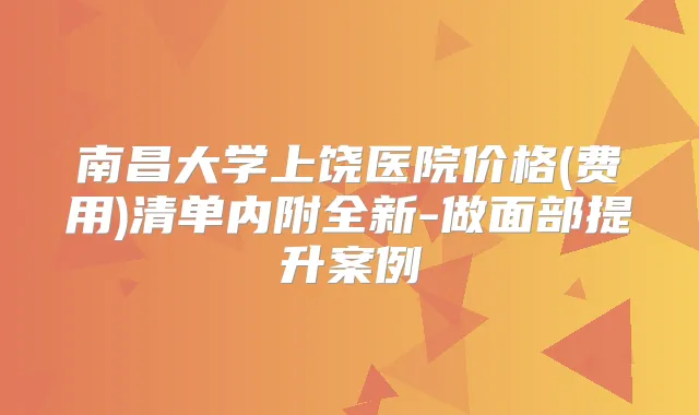 南昌大学上饶医院价格(费用)清单内附全新-做面部提升案例