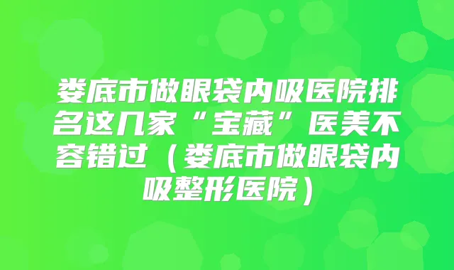 娄底市做眼袋内吸医院排名这几家“宝藏”医美不容错过（娄底市做眼袋内吸整形医院）