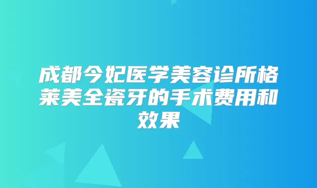 成都今妃医学美容诊所格莱美全瓷牙的手术费用和效果