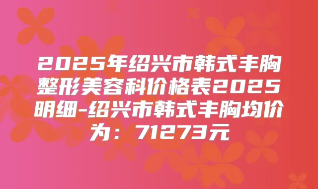 2025年绍兴市韩式丰胸整形美容科价格表2025明细-绍兴市韩式丰胸均价为：71273元