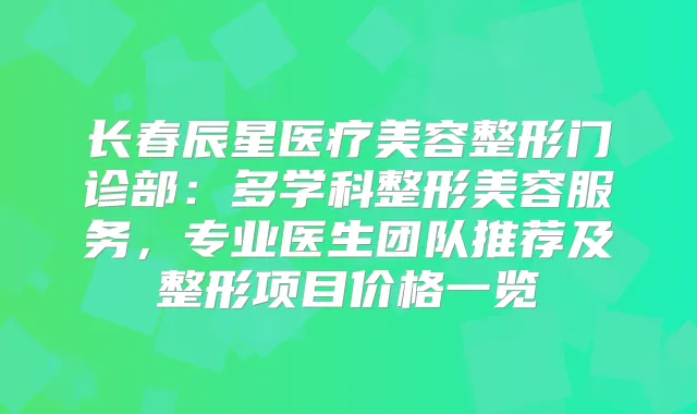 长春辰星医疗美容整形门诊部：多学科整形美容服务，专业医生团队推荐及整形项目价格一览