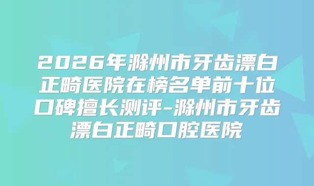 2026年滁州市牙齿漂白正畸医院在榜名单前十位口碑擅长测评-滁州市牙齿漂白正畸口腔医院