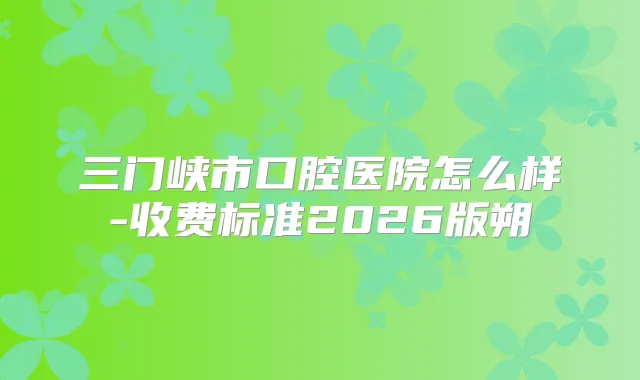 三门峡市口腔医院怎么样-收费标准2026版朔