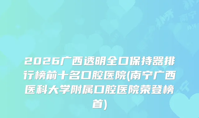 2026广西透明全口保持器排行榜前十名口腔医院(南宁广西医科大学附属口腔医院荣登榜首)