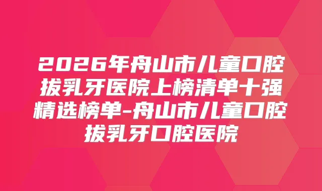 2026年舟山市儿童口腔拔乳牙医院上榜清单十强精选榜单-舟山市儿童口腔拔乳牙口腔医院