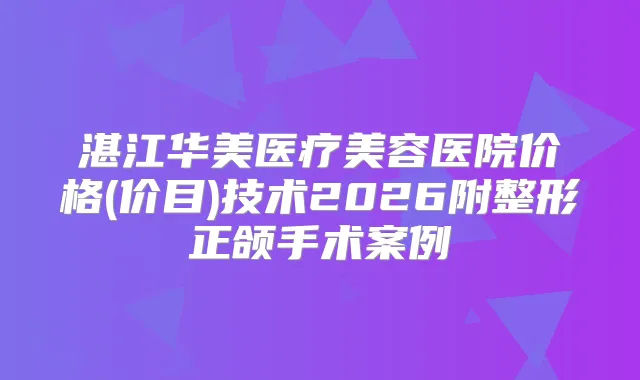 湛江华美医疗美容医院价格(价目)技术2026附整形正颌手术案例