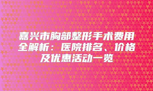 嘉兴市胸部整形手术费用全解析：医院排名、价格及优惠活动一览
