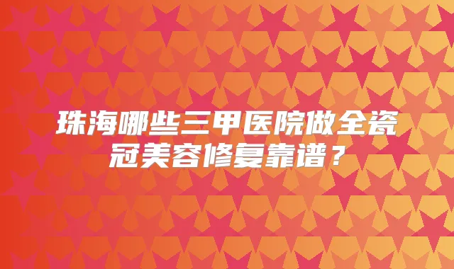 珠海哪些三甲医院做全瓷冠美容修复靠谱?