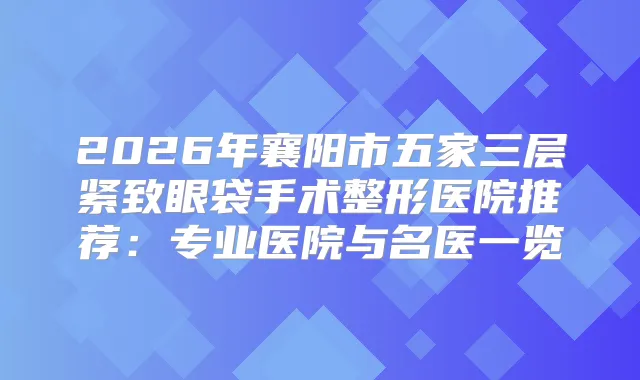 2026年襄阳市五家三层紧致眼袋手术整形医院推荐：专业医院与名医一览