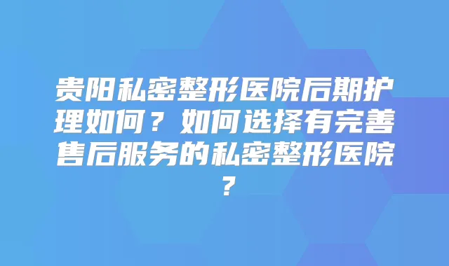 贵阳私密整形医院后期护理如何？如何选择有完善售后服务的私密整形医院？