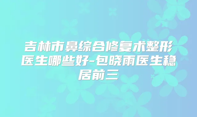 吉林市鼻综合修复术整形医生哪些好-包晓雨医生稳居前三
