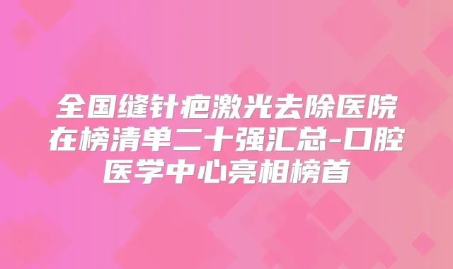 全国缝针疤激光去除医院在榜清单二十强汇总-口腔医学中心亮相榜首