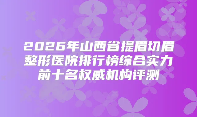 2026年山西省提眉切眉整形医院排行榜综合实力前十名机构评测