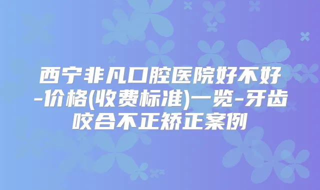 西宁非凡口腔医院好不好-价格(收费标准)一览-牙齿咬合不正矫正案例