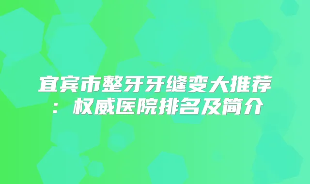 宜宾市整牙牙缝变大推荐：医院排名及简介