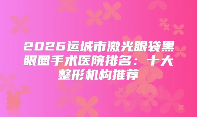 2026运城市激光眼袋黑眼圈手术医院排名：十大整形机构推荐