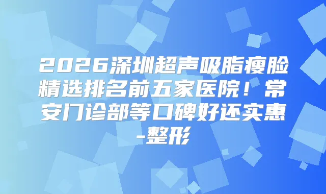 2026深圳超声吸脂瘦脸精选排名前五家医院！常安门诊部等口碑好还实惠-整形
