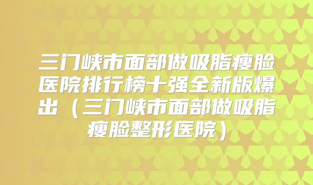 三门峡市面部做吸脂瘦脸医院排行榜十强全新版爆出(三门峡市面部做吸脂瘦脸整形医院)