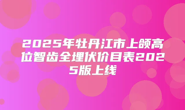2025年牡丹江市上颌高位智齿全埋伏价目表2025版上线