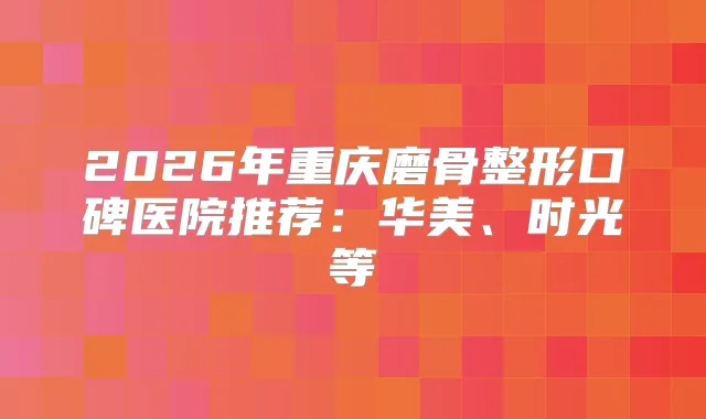 2026年重庆磨骨整形口碑医院推荐：华美、时光等
