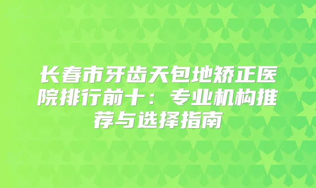 长春市牙齿天包地矫正医院排行前十：专业机构推荐与选择指南